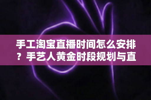 手工淘宝直播时间怎么安排？手艺人黄金时段规划与直播涨粉全攻略