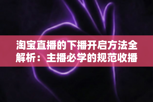 淘宝直播的下播开启方法全解析:主播必学的规范收播流程与实操避坑指南 淘宝直播的下播开启方法全解析:主播必学的规范收播流程与实操避坑指南