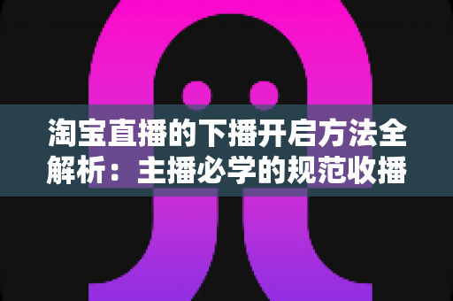 淘宝直播的下播开启方法全解析：主播必学的规范收播流程与实操避坑指南