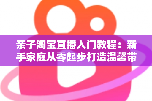 亲子淘宝直播入门教程:新手家庭从零起步打造温馨带货直播间的完整指南 亲子淘宝直播入门教程:新手家庭从零起步打造温馨带货直播间的完整指南