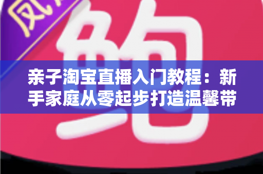 亲子淘宝直播入门教程:新手家庭从零起步打造温馨带货直播间的完整指南 亲子淘宝直播入门教程:新手家庭从零起步打造温馨带货直播间的完整指南