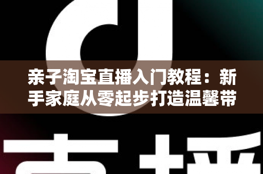 亲子淘宝直播入门教程：新手家庭从零起步打造温馨带货直播间的完整指南