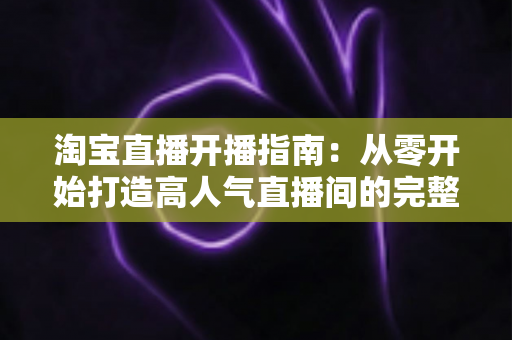 淘宝直播开播指南:从零开始打造高人气直播间的完整教程 淘宝直播开播指南:从零开始打造高人气直播间的完整教程