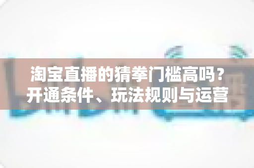 淘宝直播的猜拳门槛高吗?开通条件、玩法规则与运营技巧全解析 淘宝直播的猜拳门槛高吗?开通条件、玩法规则与运营技巧全解析