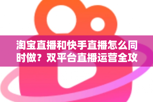 淘宝直播和快手直播怎么同时做？双平台直播运营全攻略与实战方案