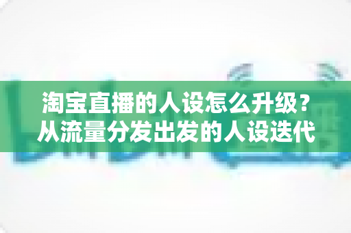 淘宝直播的人设怎么升级?从流量分发出发的人设迭代全攻略,让粉丝记住你、信任你、追随你 淘宝直播的人设怎么升级?从流量分发出发的人设迭代全攻略,让粉丝记住你、信任你、追随你