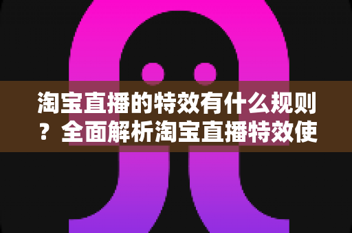 淘宝直播的特效有什么规则？全面解析淘宝直播特效使用规范与合规指南