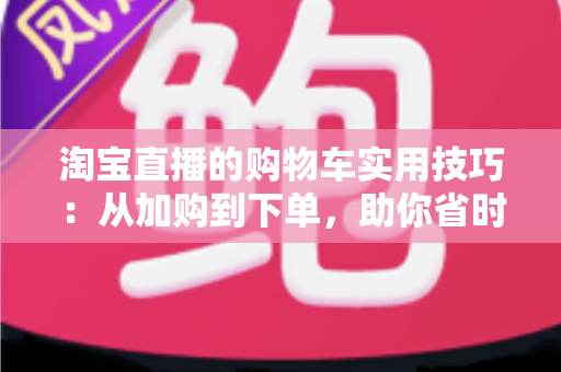 淘宝直播的购物车实用技巧：从加购到下单，助你省时省钱又省心