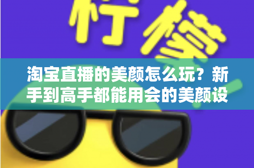 淘宝直播的美颜怎么玩?新手到高手都能用会的美颜设置与实战技巧全解析 淘宝直播的美颜怎么玩?新手到高手都能用会的美颜设置与实战技巧全解析