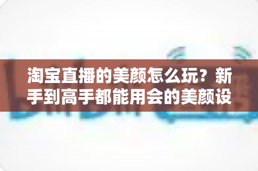 淘宝直播的美颜怎么玩?新手到高手都能用会的美颜设置与实战技巧全解析 淘宝直播的美颜怎么玩?新手到高手都能用会的美颜设置与实战技巧全解析