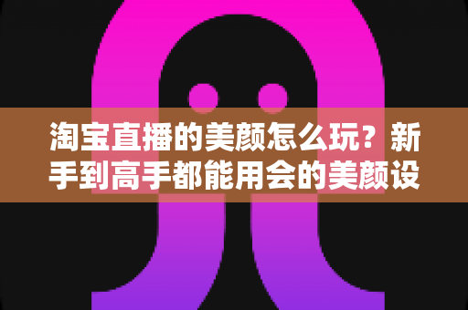 淘宝直播的美颜怎么玩？新手到高手都能用会的美颜设置与实战技巧全解析