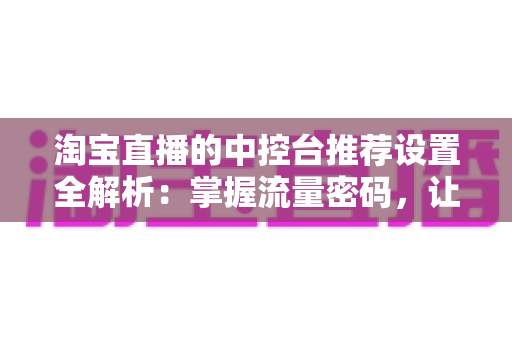 淘宝直播的中控台推荐设置全解析:掌握流量密码,让直播间曝光与转化双提升 淘宝直播的中控台推荐设置全解析:掌握流量密码,让直播间曝光与转化双提升