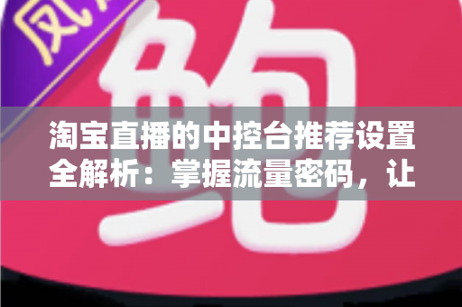 淘宝直播的中控台推荐设置全解析:掌握流量密码,让直播间曝光与转化双提升 淘宝直播的中控台推荐设置全解析:掌握流量密码,让直播间曝光与转化双提升