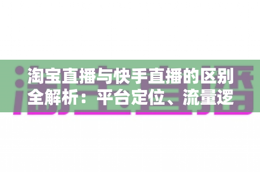 淘宝直播与快手直播的区别全解析:平台定位、流量逻辑与带货玩法一文看懂 淘宝直播与快手直播的区别全解析:平台定位、流量逻辑与带货玩法一文看懂