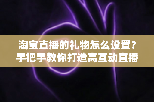 淘宝直播的礼物怎么设置？手把手教你打造高互动直播间