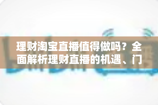 理财淘宝直播值得做吗？全面解析理财直播的机遇、门槛与实操指南