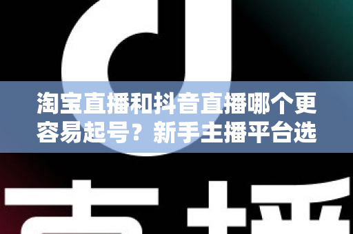 淘宝直播和抖音直播哪个更容易起号？新手主播平台选择深度对比与实战指南
