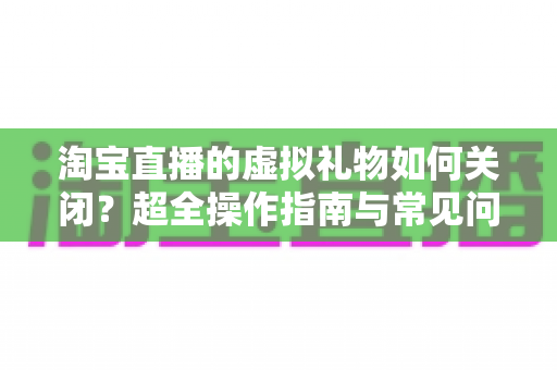 淘宝直播的虚拟礼物如何关闭?超全操作指南与常见问题一次讲清 淘宝直播的虚拟礼物如何关闭?超全操作指南与常见问题一次讲清
