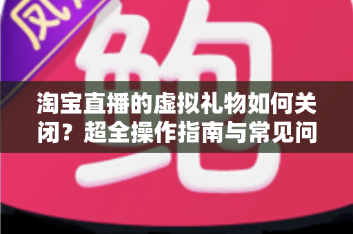 淘宝直播的虚拟礼物如何关闭？超全操作指南与常见问题一次讲清