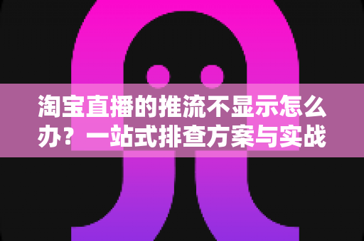 淘宝直播的推流不显示怎么办？一站式排查方案与实战技巧全解析