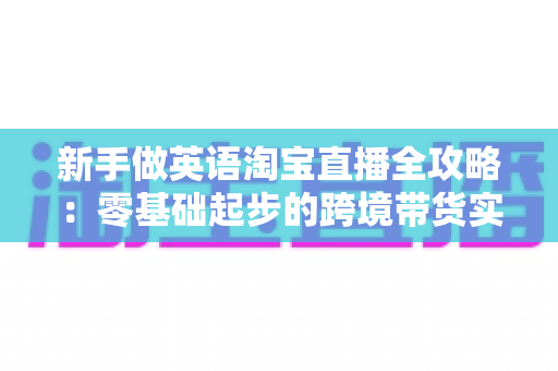 新手做英语淘宝直播全攻略:零基础起步的跨境带货实战指南 新手做英语淘宝直播全攻略:零基础起步的跨境带货实战指南
