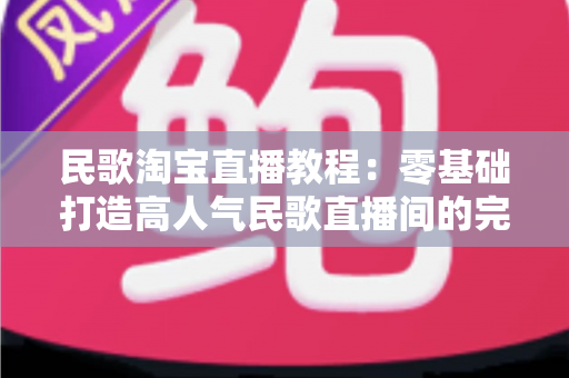 民歌淘宝直播教程：零基础打造高人气民歌直播间的完整实战指南