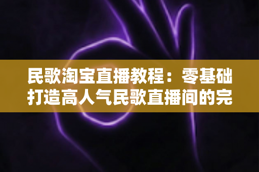民歌淘宝直播教程：零基础打造高人气民歌直播间的完整实战指南
