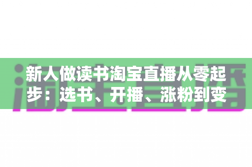 新人做读书淘宝直播从零起步:选书、开播、涨粉到变现的完整实战指南 新人做读书淘宝直播从零起步:选书、开播、涨粉到变现的完整实战指南