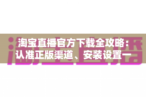 淘宝直播官方下载全攻略:认准正版渠道、安装设置一步到位,安全开启高清直播购物新体验 淘宝直播官方下载全攻略:认准正版渠道、安装设置一步到位,安全开启高清直播购物新体验