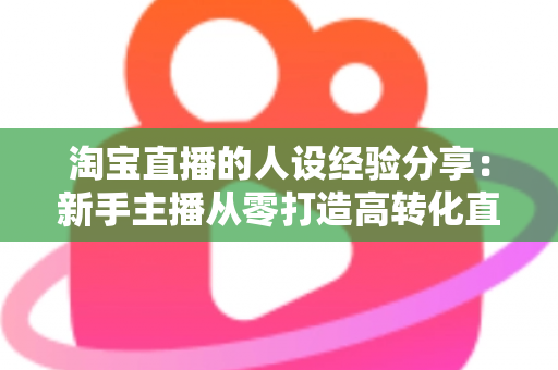 淘宝直播的人设经验分享:新手主播从零打造高转化直播间人设的实战指南 淘宝直播的人设经验分享:新手主播从零打造高转化直播间人设的实战指南