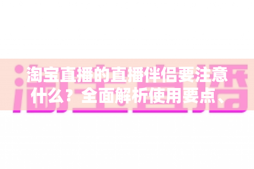 淘宝直播的直播伴侣要注意什么？全面解析使用要点、避坑指南与运营技巧，助你轻松开启高质量带货直播