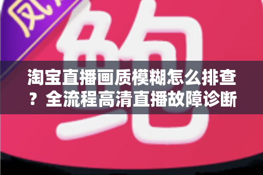 淘宝直播画质模糊怎么排查?全流程高清直播故障诊断与优化指南 淘宝直播画质模糊怎么排查?全流程高清直播故障诊断与优化指南