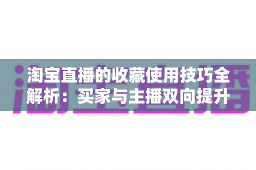 淘宝直播的收藏使用技巧全解析：买家与主播双向提升转化率的实用指南