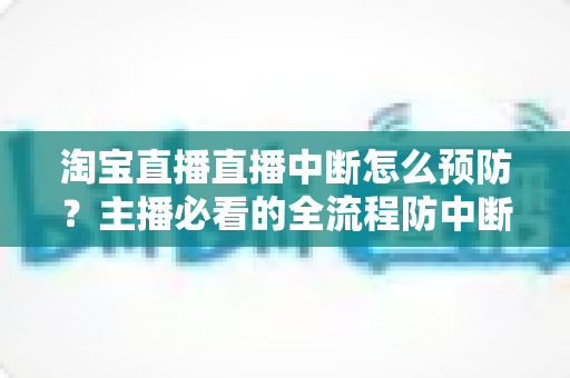 淘宝直播直播中断怎么预防？主播必看的全流程防中断实战指南
