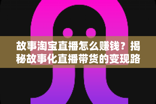 故事淘宝直播怎么赚钱？揭秘故事化直播带货的变现路径与实战攻略