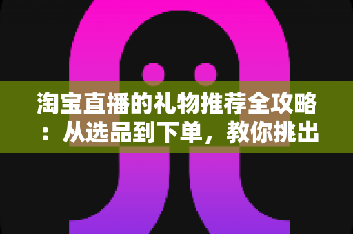 淘宝直播的礼物推荐全攻略:从选品到下单,教你挑出最打动人心的好礼 淘宝直播的礼物推荐全攻略:从选品到下单,教你挑出最打动人心的好礼