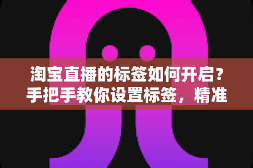 淘宝直播的标签如何开启？手把手教你设置标签，精准撬动直播间免费流量
