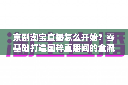 京剧淘宝直播怎么开始？零基础打造国粹直播间的全流程实战指南