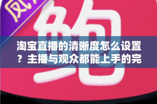 淘宝直播的清晰度怎么设置？主播与观众都能上手的完整画质调优指南