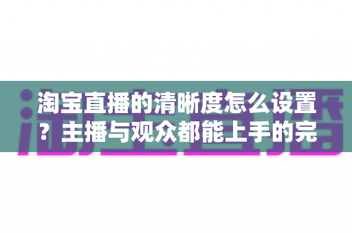淘宝直播的清晰度怎么设置？主播与观众都能上手的完整画质调优指南