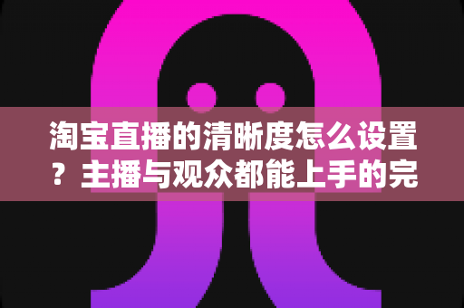 淘宝直播的清晰度怎么设置？主播与观众都能上手的完整画质调优指南