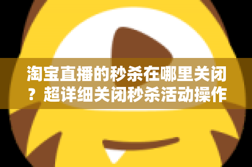 淘宝直播的秒杀在哪里关闭？超详细关闭秒杀活动操作教程与常见问题全解析