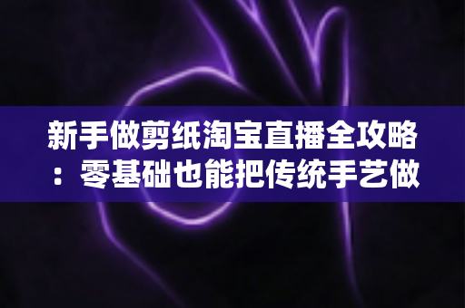 新手做剪纸淘宝直播全攻略:零基础也能把传统手艺做成人气生意 新手做剪纸淘宝直播全攻略:零基础也能把传统手艺做成人气生意