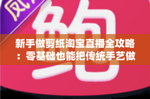 新手做剪纸淘宝直播全攻略：零基础也能把传统手艺做成人气生意