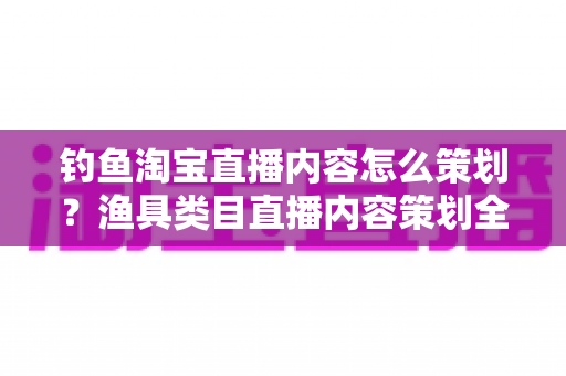 钓鱼淘宝直播内容怎么策划？渔具类目直播内容策划全流程与实战技巧详解