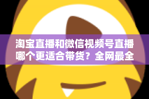 淘宝直播和微信视频号直播哪个更适合带货?全网最全平台对比与选型实战指南 淘宝直播和微信视频号直播哪个更适合带货?全网最全平台对比与选型实战指南