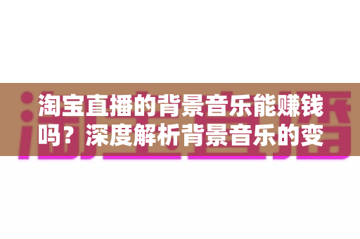 淘宝直播的背景音乐能赚钱吗？深度解析背景音乐的变现真相、版权风险与间接盈利技巧