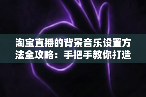 淘宝直播的背景音乐设置方法全攻略:手把手教你打造高转化直播间氛围 淘宝直播的背景音乐设置方法全攻略:手把手教你打造高转化直播间氛围