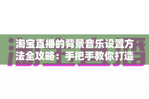 淘宝直播的背景音乐设置方法全攻略:手把手教你打造高转化直播间氛围 淘宝直播的背景音乐设置方法全攻略:手把手教你打造高转化直播间氛围
