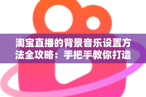 淘宝直播的背景音乐设置方法全攻略：手把手教你打造高转化直播间氛围